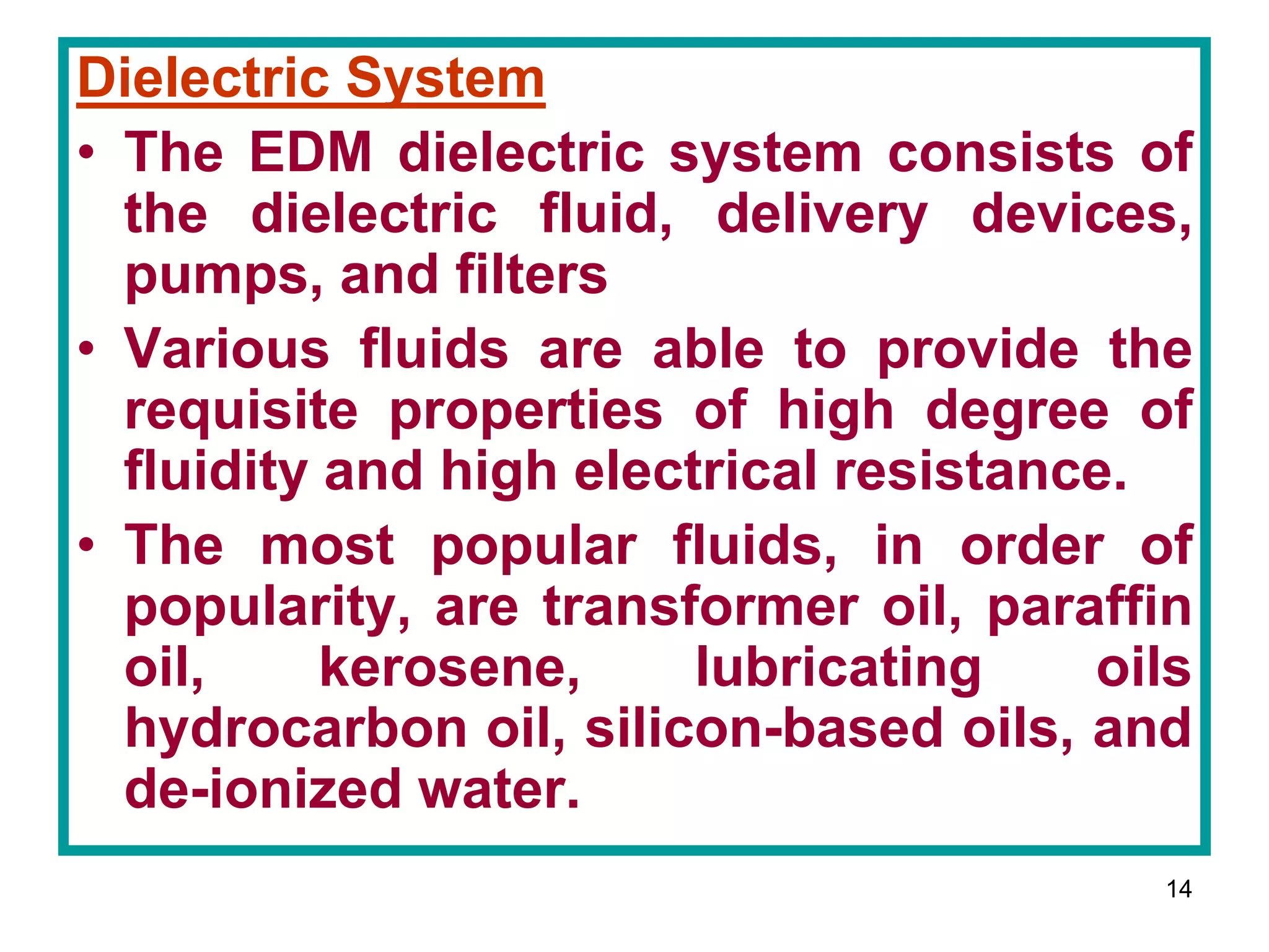 14
Dielectric System
• The EDM dielectric system consists of
the dielectric fluid, delivery devices,
pumps, and filters
• Various fluids are able to provide the
requisite properties of high degree of
fluidity and high electrical resistance.
• The most popular fluids, in order of
popularity, are transformer oil, paraffin
oil, kerosene, lubricating oils
hydrocarbon oil, silicon-based oils, and
de-ionized water.
 