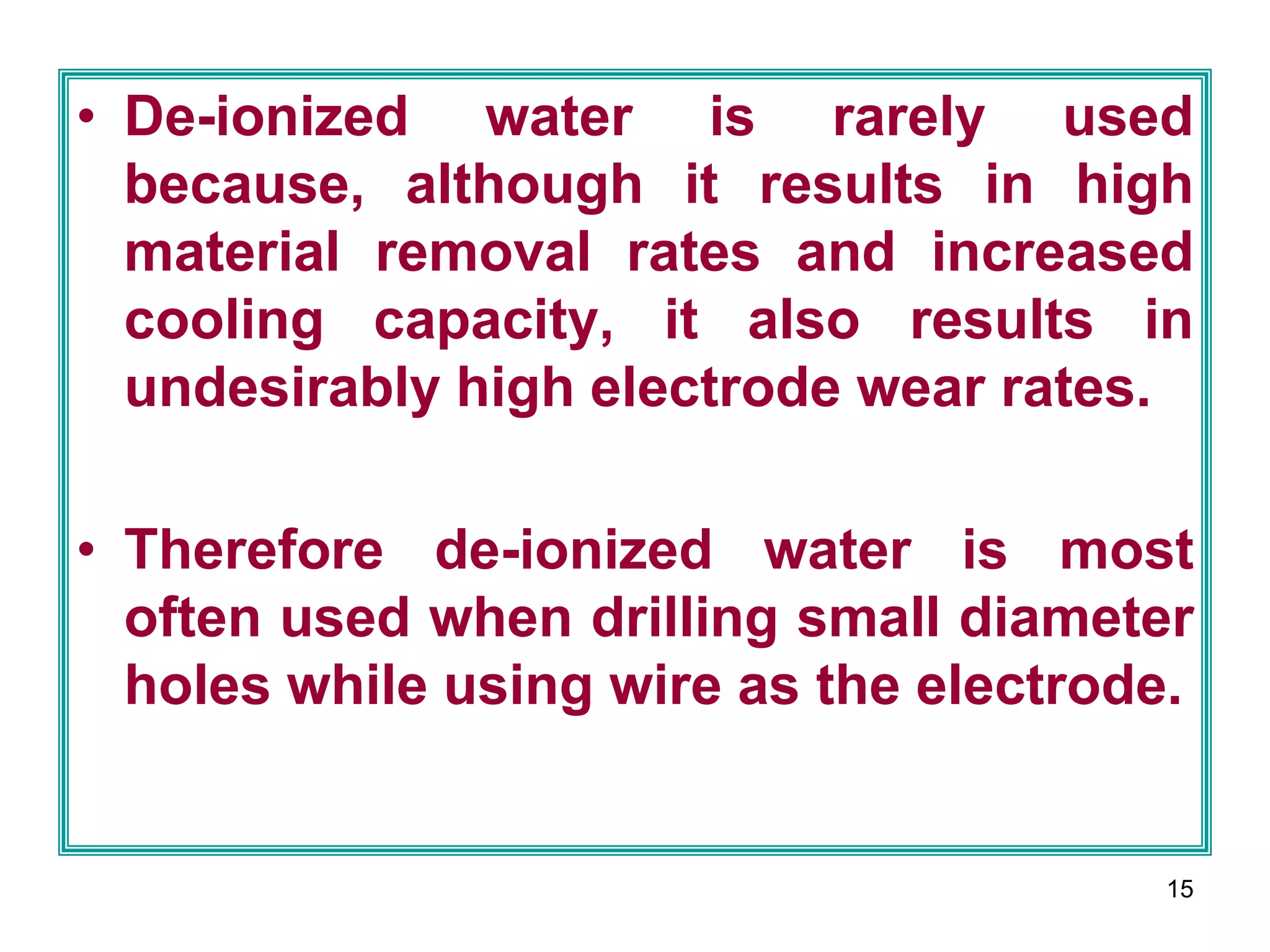 15
• De-ionized water is rarely used
because, although it results in high
material removal rates and increased
cooling capacity, it also results in
undesirably high electrode wear rates.
• Therefore de-ionized water is most
often used when drilling small diameter
holes while using wire as the electrode.
 