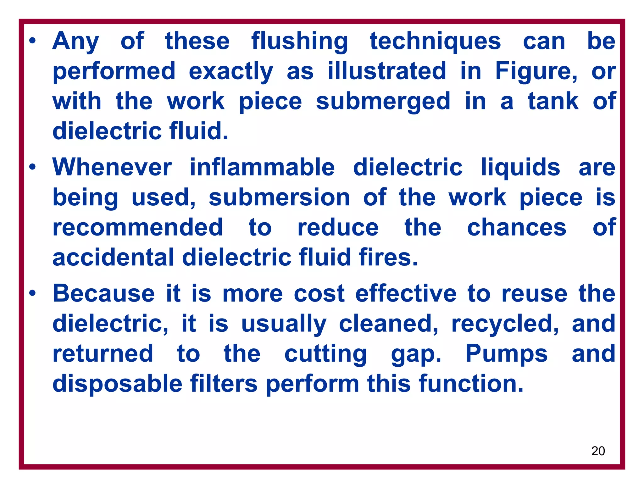 20
• Any of these flushing techniques can be
performed exactly as illustrated in Figure, or
with the work piece submerged in a tank of
dielectric fluid.
• Whenever inflammable dielectric liquids are
being used, submersion of the work piece is
recommended to reduce the chances of
accidental dielectric fluid fires.
• Because it is more cost effective to reuse the
dielectric, it is usually cleaned, recycled, and
returned to the cutting gap. Pumps and
disposable filters perform this function.
 
