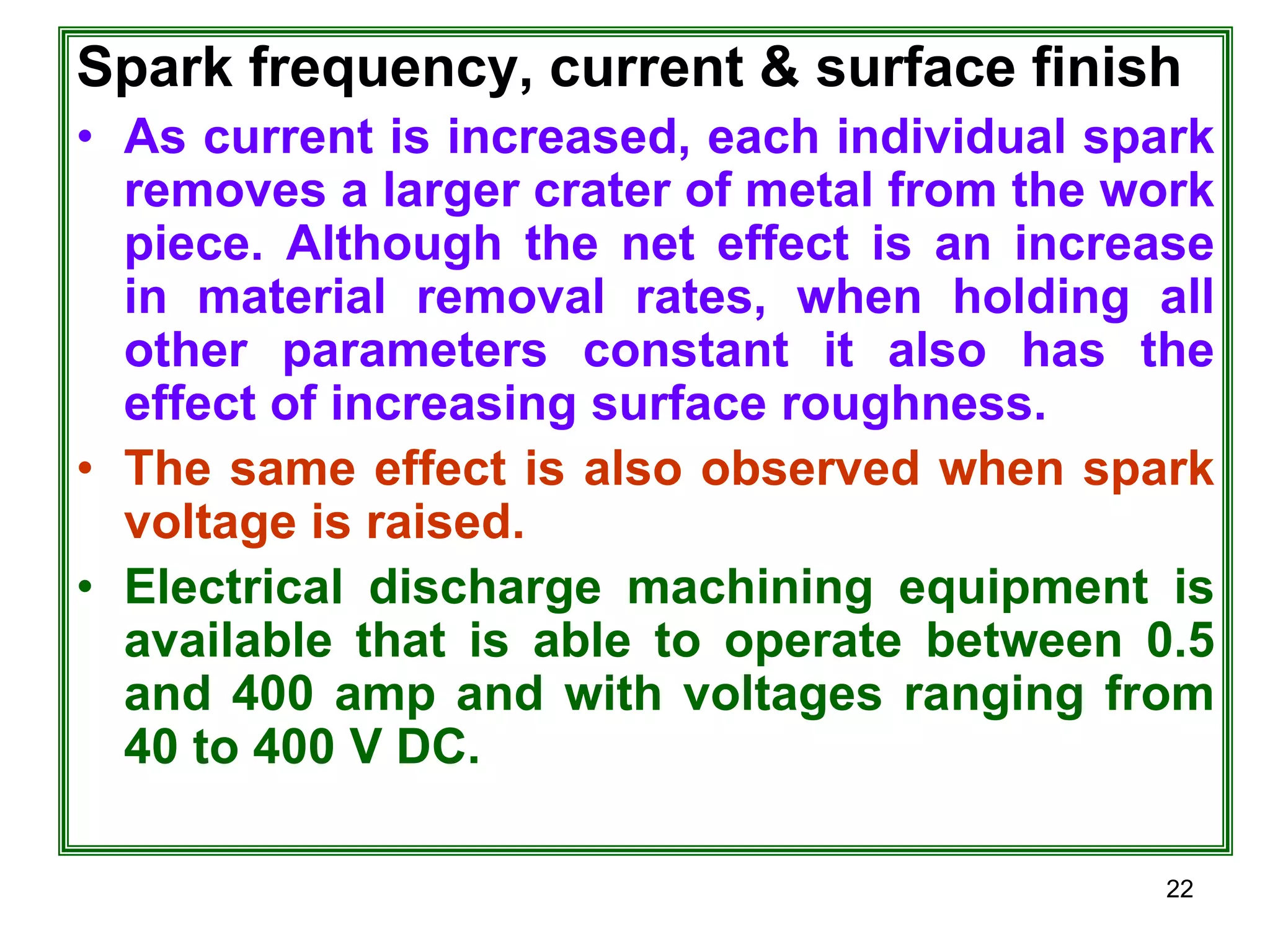 22
Spark frequency, current & surface finish
• As current is increased, each individual spark
removes a larger crater of metal from the work
piece. Although the net effect is an increase
in material removal rates, when holding all
other parameters constant it also has the
effect of increasing surface roughness.
• The same effect is also observed when spark
voltage is raised.
• Electrical discharge machining equipment is
available that is able to operate between 0.5
and 400 amp and with voltages ranging from
40 to 400 V DC.
 