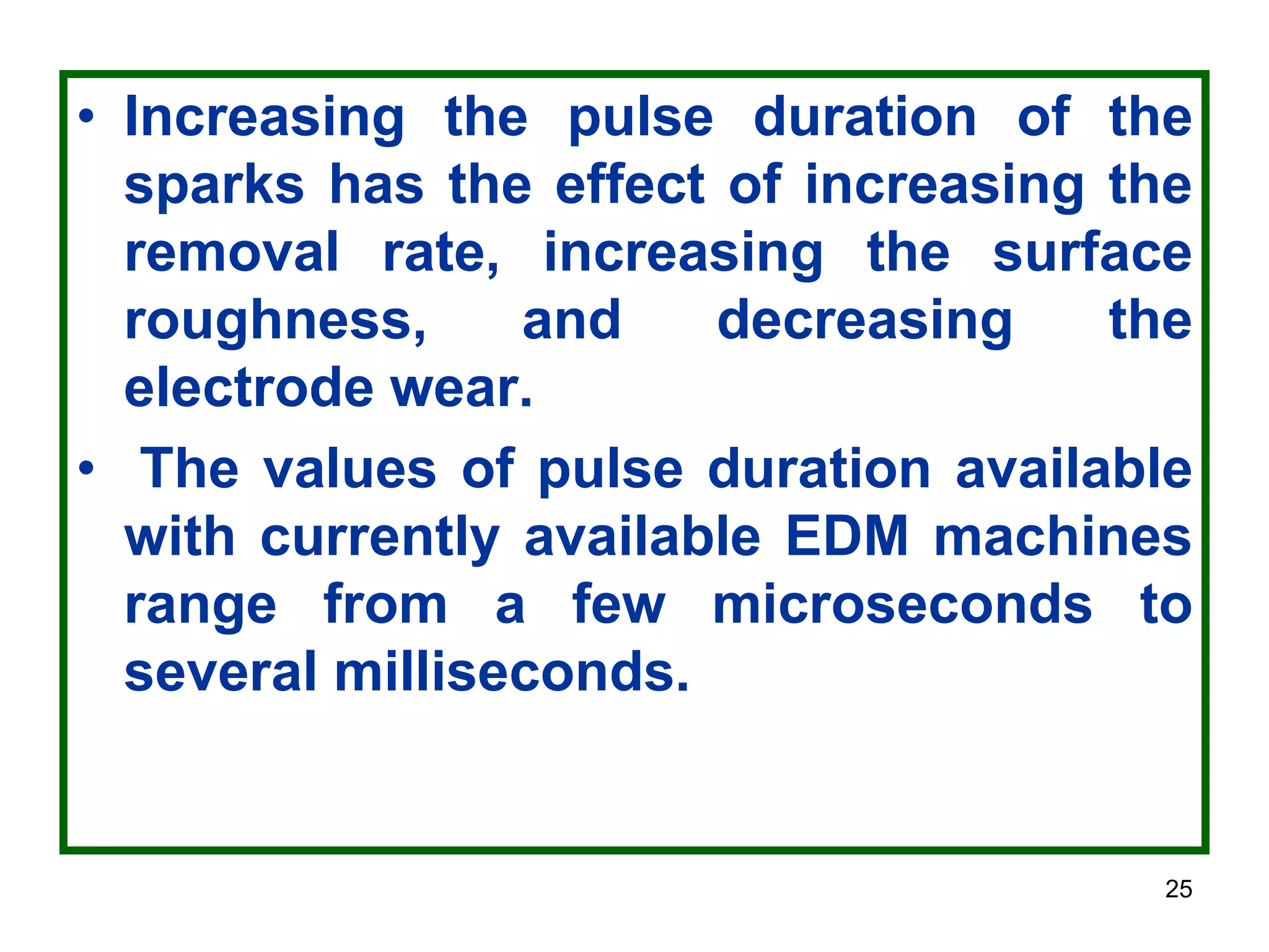 25
• Increasing the pulse duration of the
sparks has the effect of increasing the
removal rate, increasing the surface
roughness, and decreasing the
electrode wear.
• The values of pulse duration available
with currently available EDM machines
range from a few microseconds to
several milliseconds.
 