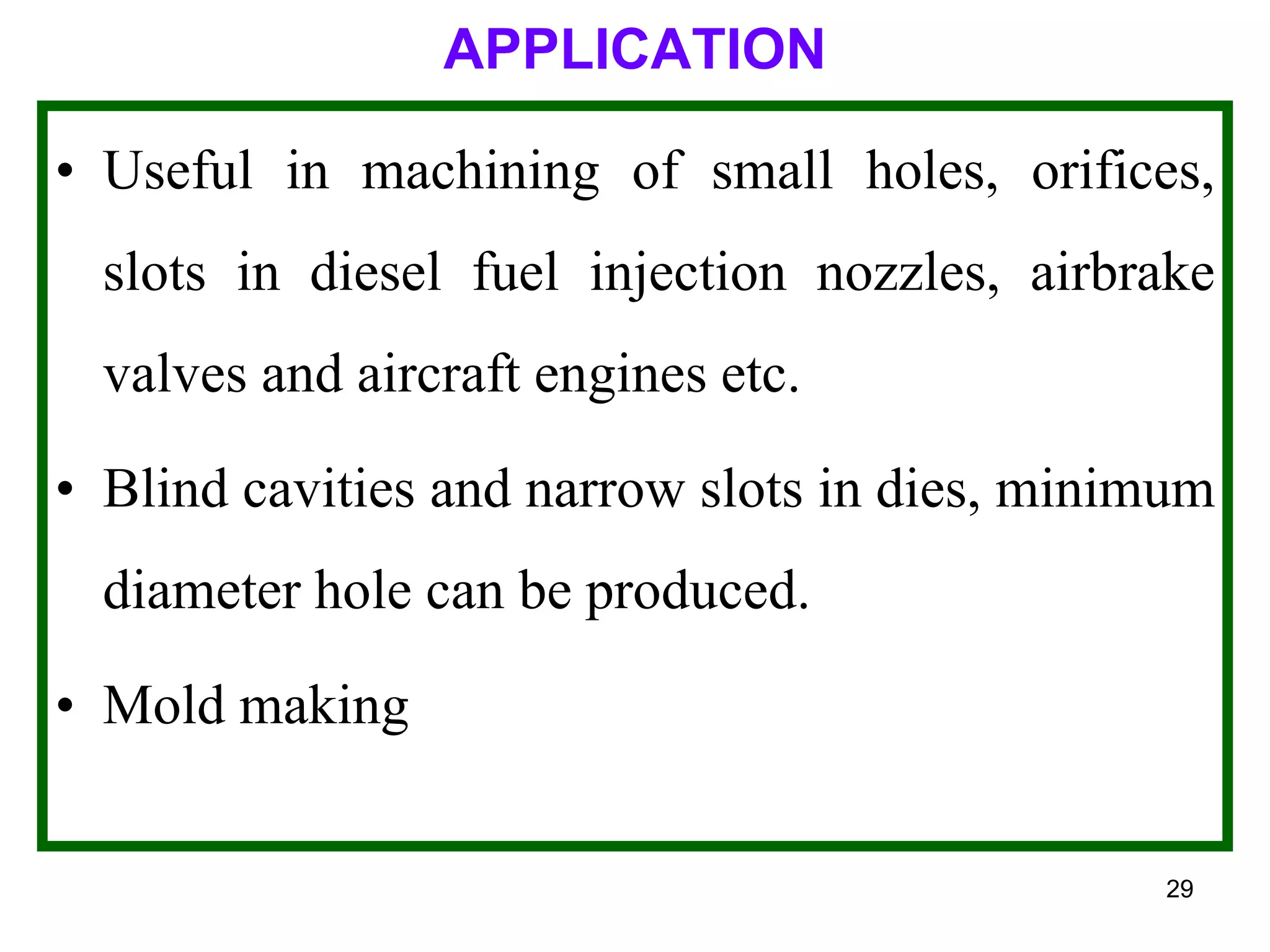 29
APPLICATION
• Useful in machining of small holes, orifices,
slots in diesel fuel injection nozzles, airbrake
valves and aircraft engines etc.
• Blind cavities and narrow slots in dies, minimum
diameter hole can be produced.
• Mold making
 