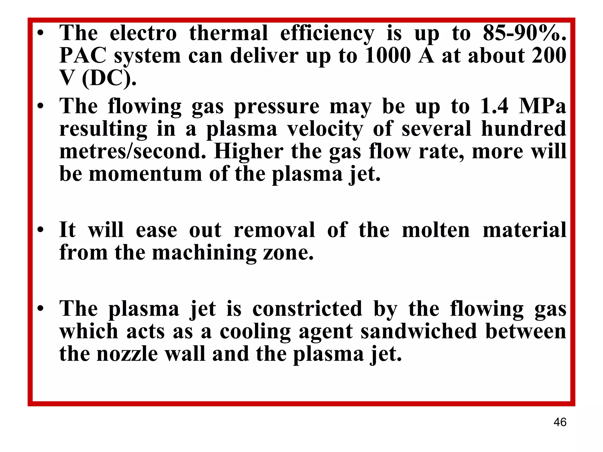 46
• The electro thermal efficiency is up to 85-90%.
PAC system can deliver up to 1000 A at about 200
V (DC).
• The flowing gas pressure may be up to 1.4 MPa
resulting in a plasma velocity of several hundred
metres/second. Higher the gas flow rate, more will
be momentum of the plasma jet.
• It will ease out removal of the molten material
from the machining zone.
• The plasma jet is constricted by the flowing gas
which acts as a cooling agent sandwiched between
the nozzle wall and the plasma jet.
 