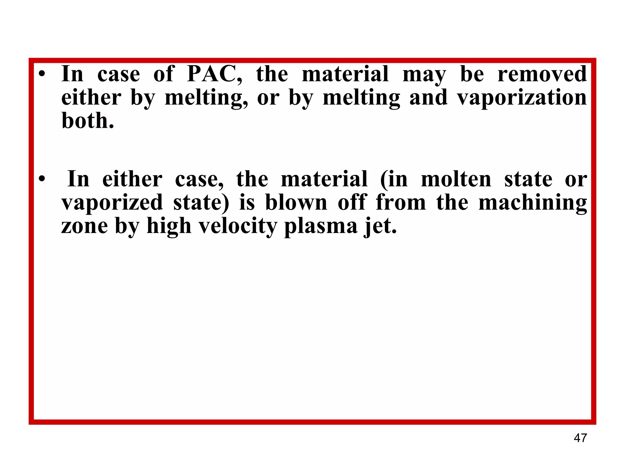 47
• In case of PAC, the material may be removed
either by melting, or by melting and vaporization
both.
• In either case, the material (in molten state or
vaporized state) is blown off from the machining
zone by high velocity plasma jet.
 