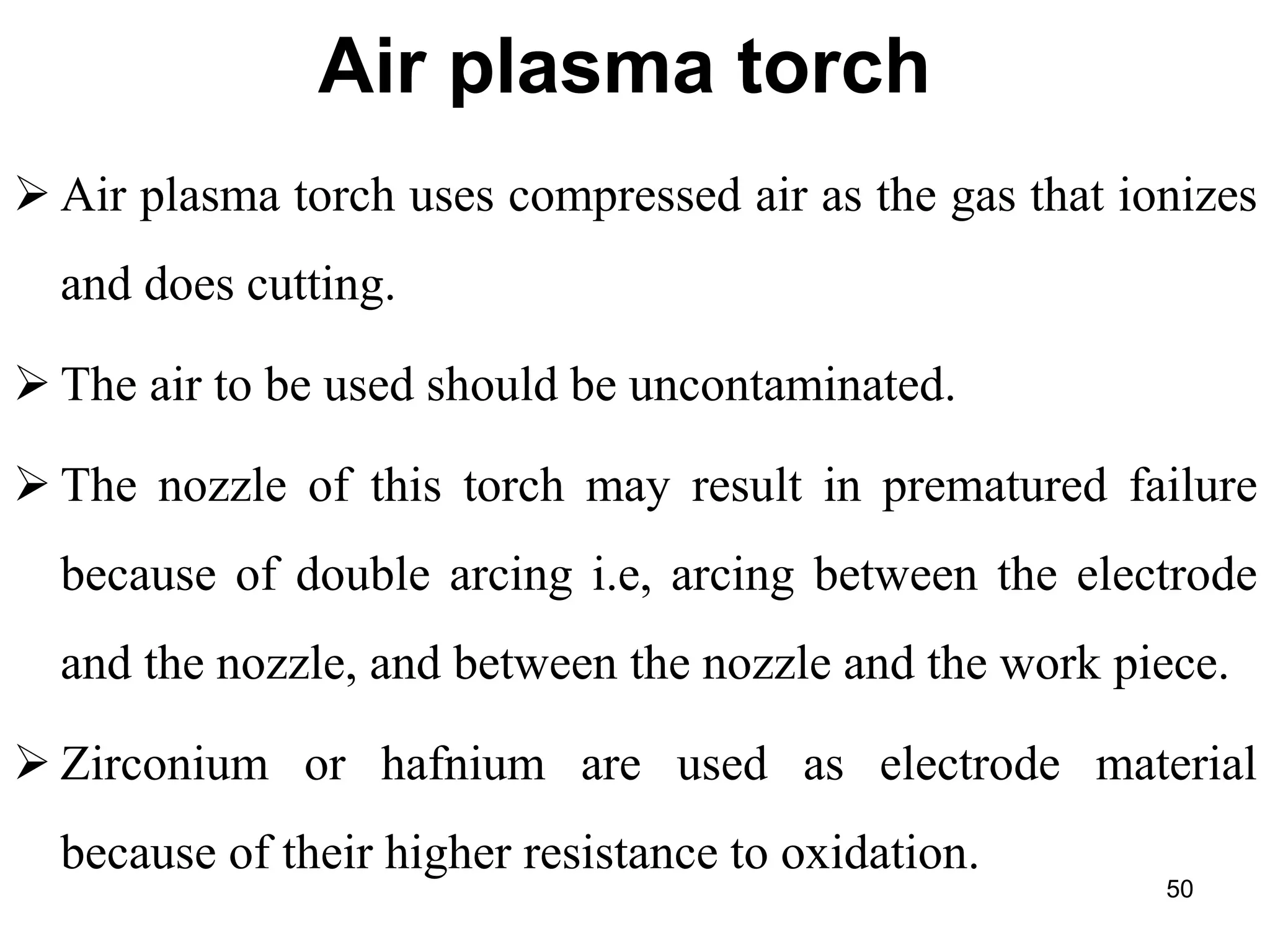 Air plasma torch
 Air plasma torch uses compressed air as the gas that ionizes
and does cutting.
 The air to be used should be uncontaminated.
 The nozzle of this torch may result in prematured failure
because of double arcing i.e, arcing between the electrode
and the nozzle, and between the nozzle and the work piece.
 Zirconium or hafnium are used as electrode material
because of their higher resistance to oxidation.
50
 