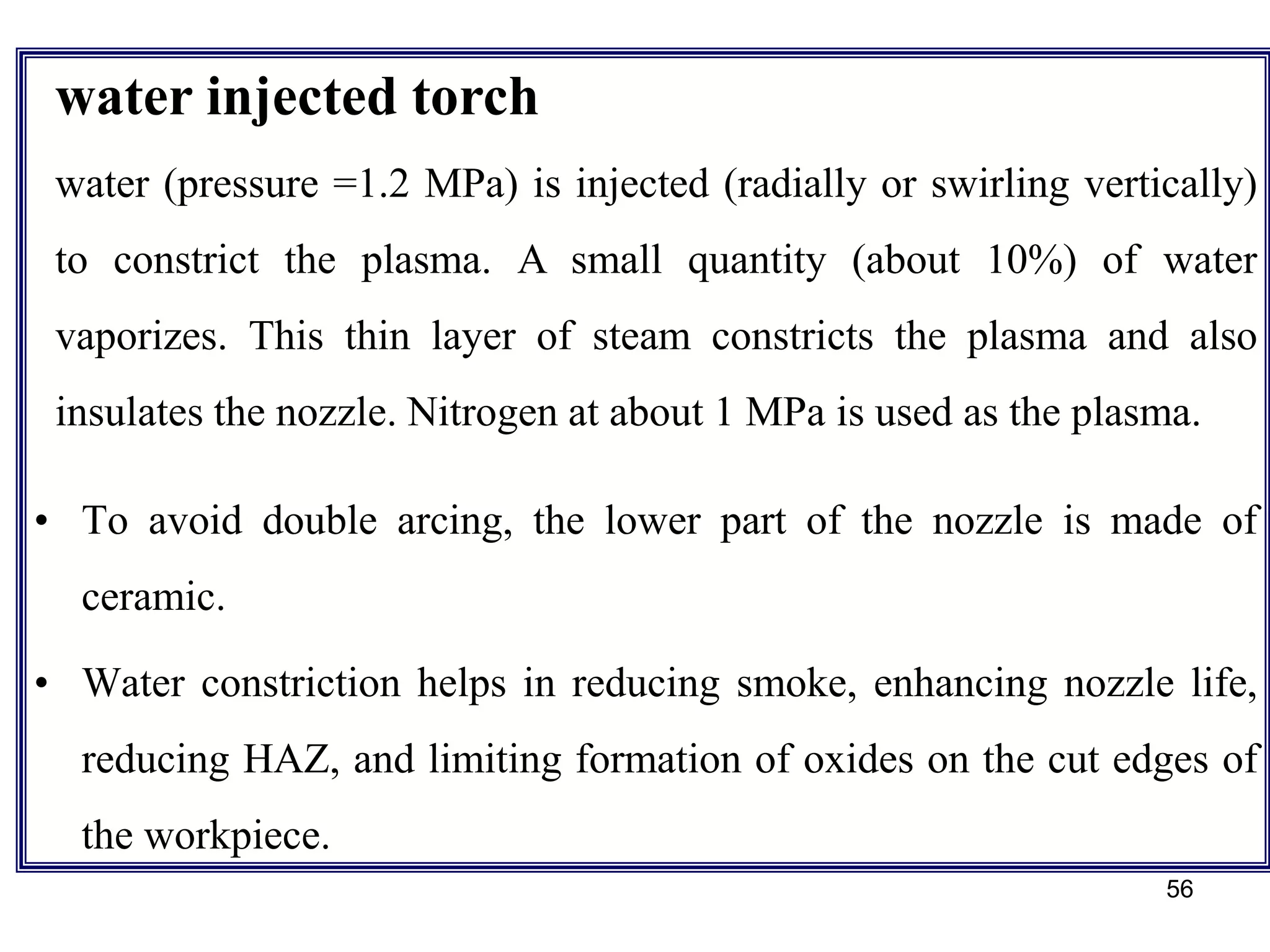 56
• To avoid double arcing, the lower part of the nozzle is made of
ceramic.
• Water constriction helps in reducing smoke, enhancing nozzle life,
reducing HAZ, and limiting formation of oxides on the cut edges of
the workpiece.
water injected torch
water (pressure =1.2 MPa) is injected (radially or swirling vertically)
to constrict the plasma. A small quantity (about 10%) of water
vaporizes. This thin layer of steam constricts the plasma and also
insulates the nozzle. Nitrogen at about 1 MPa is used as the plasma.
 