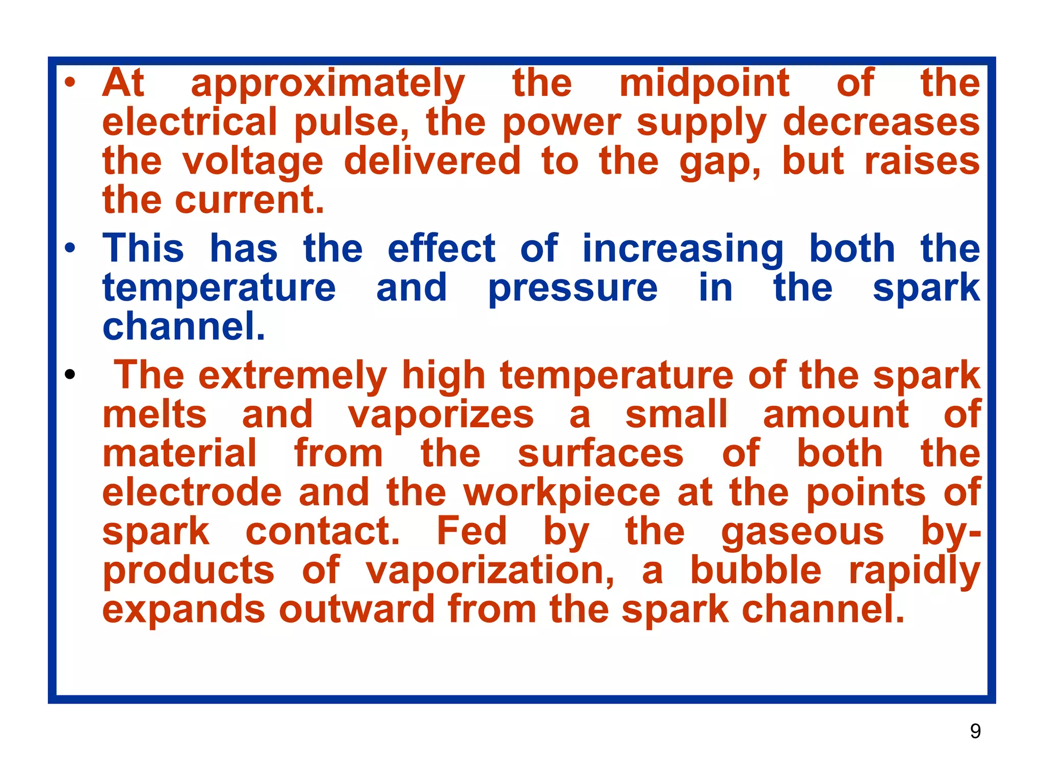 9
• At approximately the midpoint of the
electrical pulse, the power supply decreases
the voltage delivered to the gap, but raises
the current.
• This has the effect of increasing both the
temperature and pressure in the spark
channel.
• The extremely high temperature of the spark
melts and vaporizes a small amount of
material from the surfaces of both the
electrode and the workpiece at the points of
spark contact. Fed by the gaseous by-
products of vaporization, a bubble rapidly
expands outward from the spark channel.
 