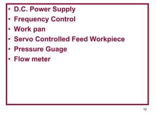 12
• D.C. Power Supply
• Frequency Control
• Work pan
• Servo Controlled Feed Workpiece
• Pressure Guage
• Flow meter
 