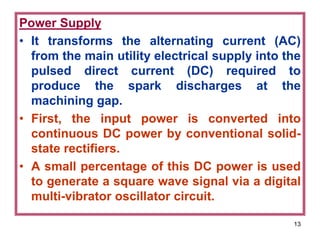 13
Power Supply
• It transforms the alternating current (AC)
from the main utility electrical supply into the
pulsed direct current (DC) required to
produce the spark discharges at the
machining gap.
• First, the input power is converted into
continuous DC power by conventional solid-
state rectifiers.
• A small percentage of this DC power is used
to generate a square wave signal via a digital
multi-vibrator oscillator circuit.
 