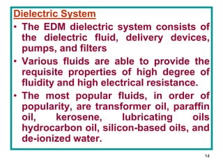14
Dielectric System
• The EDM dielectric system consists of
the dielectric fluid, delivery devices,
pumps, and filters
• Various fluids are able to provide the
requisite properties of high degree of
fluidity and high electrical resistance.
• The most popular fluids, in order of
popularity, are transformer oil, paraffin
oil, kerosene, lubricating oils
hydrocarbon oil, silicon-based oils, and
de-ionized water.
 