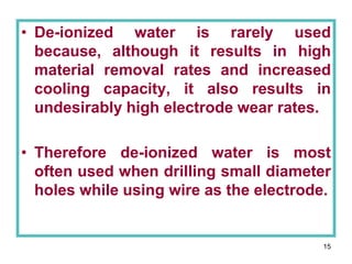 15
• De-ionized water is rarely used
because, although it results in high
material removal rates and increased
cooling capacity, it also results in
undesirably high electrode wear rates.
• Therefore de-ionized water is most
often used when drilling small diameter
holes while using wire as the electrode.
 