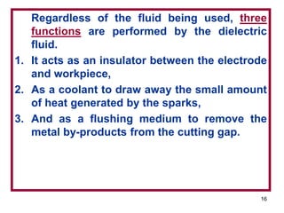 16
Regardless of the fluid being used, three
functions are performed by the dielectric
fluid.
1. It acts as an insulator between the electrode
and workpiece,
2. As a coolant to draw away the small amount
of heat generated by the sparks,
3. And as a flushing medium to remove the
metal by-products from the cutting gap.
 