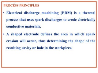 PROCESS PRINCIPLES
• Electrical discharge machining (EDM) is a thermal
process that uses spark discharges to erode electrically
conductive materials.
• A shaped electrode defines the area in which spark
erosion will occur, thus determining the shape of the
resulting cavity or hole in the workpiece.
 