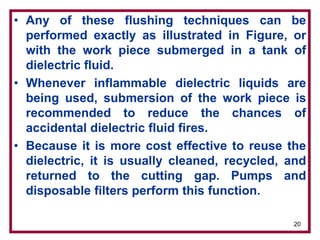 20
• Any of these flushing techniques can be
performed exactly as illustrated in Figure, or
with the work piece submerged in a tank of
dielectric fluid.
• Whenever inflammable dielectric liquids are
being used, submersion of the work piece is
recommended to reduce the chances of
accidental dielectric fluid fires.
• Because it is more cost effective to reuse the
dielectric, it is usually cleaned, recycled, and
returned to the cutting gap. Pumps and
disposable filters perform this function.
 