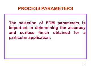 21
PROCESS PARAMETERS
The selection of EDM parameters is
important in determining the accuracy
and surface finish obtained for a
particular application.
 