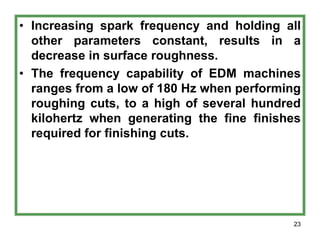 23
• Increasing spark frequency and holding all
other parameters constant, results in a
decrease in surface roughness.
• The frequency capability of EDM machines
ranges from a low of 180 Hz when performing
roughing cuts, to a high of several hundred
kilohertz when generating the fine finishes
required for finishing cuts.
 