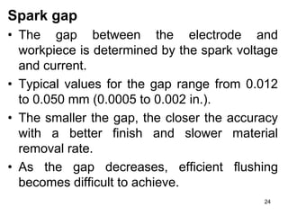 24
Spark gap
• The gap between the electrode and
workpiece is determined by the spark voltage
and current.
• Typical values for the gap range from 0.012
to 0.050 mm (0.0005 to 0.002 in.).
• The smaller the gap, the closer the accuracy
with a better finish and slower material
removal rate.
• As the gap decreases, efficient flushing
becomes difficult to achieve.
 