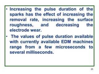 25
• Increasing the pulse duration of the
sparks has the effect of increasing the
removal rate, increasing the surface
roughness, and decreasing the
electrode wear.
• The values of pulse duration available
with currently available EDM machines
range from a few microseconds to
several milliseconds.
 