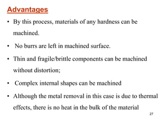 27
Advantages
• By this process, materials of any hardness can be
machined.
• No burrs are left in machined surface.
• Thin and fragile/brittle components can be machined
without distortion;
• Complex internal shapes can be machined
• Although the metal removal in this case is due to thermal
effects, there is no heat in the bulk of the material
 