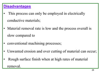 28
Disadvantages
• This process can only be employed in electrically
conductive materials;
• Material removal rate is low and the process overall is
slow compared to
• conventional machining processes;
• Unwanted erosion and over cutting of material can occur;
• Rough surface finish when at high rates of material
removal.
 