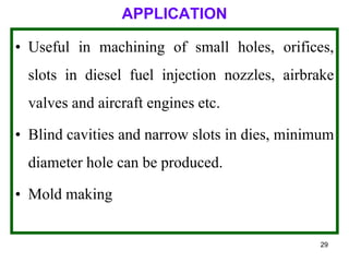 29
APPLICATION
• Useful in machining of small holes, orifices,
slots in diesel fuel injection nozzles, airbrake
valves and aircraft engines etc.
• Blind cavities and narrow slots in dies, minimum
diameter hole can be produced.
• Mold making
 