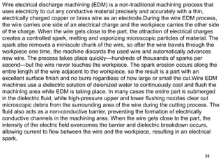 34
Wire electrical discharge machining (EDM) is a non-traditional machining process that
uses electricity to cut any conductive material precisely and accurately with a thin,
electrically charged copper or brass wire as an electrode.During the wire EDM process,
the wire carries one side of an electrical charge and the workpiece carries the other side
of the charge. When the wire gets close to the part, the attraction of electrical charges
creates a controlled spark, melting and vaporizing microscopic particles of material. The
spark also removes a miniscule chunk of the wire, so after the wire travels through the
workpiece one time, the machine discards the used wire and automatically advances
new wire. The process takes place quickly—hundreds of thousands of sparks per
second—but the wire never touches the workpiece. The spark erosion occurs along the
entire length of the wire adjacent to the workpiece, so the result is a part with an
excellent surface finish and no burrs regardless of how large or small the cut.Wire EDM
machines use a dielectric solution of deionized water to continuously cool and flush the
machining area while EDM is taking place. In many cases the entire part is submerged
in the dielectric fluid, while high-pressure upper and lower flushing nozzles clear out
microscopic debris from the surrounding area of the wire during the cutting process. The
fluid also acts as a non-conductive barrier, preventing the formation of electrically
conductive channels in the machining area. When the wire gets close to the part, the
intensity of the electric field overcomes the barrier and dielectric breakdown occurs,
allowing current to flow between the wire and the workpiece, resulting in an electrical
spark.
 