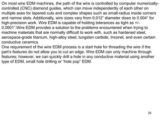 35
On most wire EDM machines, the path of the wire is controlled by computer numerically-
controlled (CNC) diamond guides, which can move independently of each other on
multiple axes for tapered cuts and complex shapes such as small-radius inside corners
and narrow slots. Additionally, wire sizes vary from 0.012” diameter down to 0.004” for
high-precision work. Wire EDM is capable of holding tolerances as tight as +/-
0.0001”.Wire EDM provides a solution to the problems encountered when trying to
machine materials that are normally difficult to work with, such as hardened steel,
aerospace-grade titanium, high-alloy steel, tungsten carbide, Inconel, and even certain
conductive ceramics.
One requirement of the wire EDM process is a start hole for threading the wire if the
part’s features do not allow you to cut an edge. Wire EDM can only machine through
features; however, we can quickly drill a hole in any conductive material using another
type of EDM, small hole drilling or “hole pop” EDM.
 