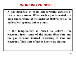 38
WORKING PRINCIPLE
• A gas molecule at room temperature consists of
two or more atoms. When such a gas is heated to a
high temperature of the order of 2000°C or so, the
molecules separate out as atoms.
• If the temperature is raised to 3000°C, the
electrons from some of the atoms dissociate and
the gas becomes ionized consisting of ions and
electrons. This state of gas is known as plasma.
 