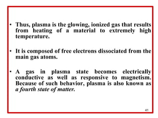 41
• Thus, plasma is the glowing, ionized gas that results
from heating of a material to extremely high
temperature.
• It is composed of free electrons dissociated from the
main gas atoms.
• A gas in plasma state becomes electrically
conductive as well as responsive to magnetism.
Because of such behavior, plasma is also known as
a fourth state of matter.
 
