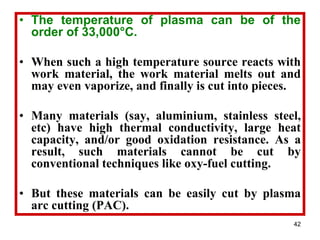 42
• The temperature of plasma can be of the
order of 33,000°C.
• When such a high temperature source reacts with
work material, the work material melts out and
may even vaporize, and finally is cut into pieces.
• Many materials (say, aluminium, stainless steel,
etc) have high thermal conductivity, large heat
capacity, and/or good oxidation resistance. As a
result, such materials cannot be cut by
conventional techniques like oxy-fuel cutting.
• But these materials can be easily cut by plasma
arc cutting (PAC).
 