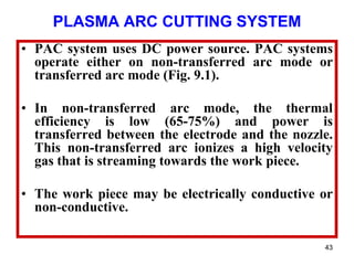 43
PLASMA ARC CUTTING SYSTEM
• PAC system uses DC power source. PAC systems
operate either on non-transferred arc mode or
transferred arc mode (Fig. 9.1).
• In non-transferred arc mode, the thermal
efficiency is low (65-75%) and power is
transferred between the electrode and the nozzle.
This non-transferred arc ionizes a high velocity
gas that is streaming towards the work piece.
• The work piece may be electrically conductive or
non-conductive.
 
