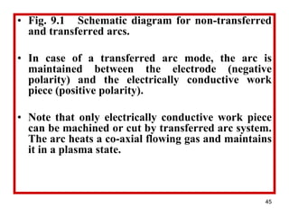 45
• Fig. 9.1 Schematic diagram for non-transferred
and transferred arcs.
• In case of a transferred arc mode, the arc is
maintained between the electrode (negative
polarity) and the electrically conductive work
piece (positive polarity).
• Note that only electrically conductive work piece
can be machined or cut by transferred arc system.
The arc heats a co-axial flowing gas and maintains
it in a plasma state.
 