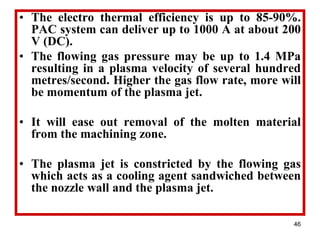 46
• The electro thermal efficiency is up to 85-90%.
PAC system can deliver up to 1000 A at about 200
V (DC).
• The flowing gas pressure may be up to 1.4 MPa
resulting in a plasma velocity of several hundred
metres/second. Higher the gas flow rate, more will
be momentum of the plasma jet.
• It will ease out removal of the molten material
from the machining zone.
• The plasma jet is constricted by the flowing gas
which acts as a cooling agent sandwiched between
the nozzle wall and the plasma jet.
 