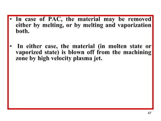 47
• In case of PAC, the material may be removed
either by melting, or by melting and vaporization
both.
• In either case, the material (in molten state or
vaporized state) is blown off from the machining
zone by high velocity plasma jet.
 