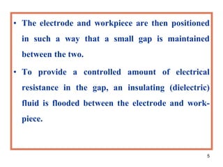 5
• The electrode and workpiece are then positioned
in such a way that a small gap is maintained
between the two.
• To provide a controlled amount of electrical
resistance in the gap, an insulating (dielectric)
fluid is flooded between the electrode and work-
piece.
 