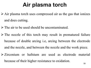 Air plasma torch
 Air plasma torch uses compressed air as the gas that ionizes
and does cutting.
 The air to be used should be uncontaminated.
 The nozzle of this torch may result in prematured failure
because of double arcing i.e, arcing between the electrode
and the nozzle, and between the nozzle and the work piece.
 Zirconium or hafnium are used as electrode material
because of their higher resistance to oxidation.
50
 