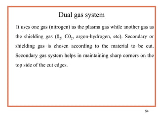 54
Dual gas system
It uses one gas (nitrogen) as the plasma gas while another gas as
the shielding gas (02, C02, argon-hydrogen, etc). Secondary or
shielding gas is chosen according to the material to be cut.
Secondary gas system helps in maintaining sharp corners on the
top side of the cut edges.
 