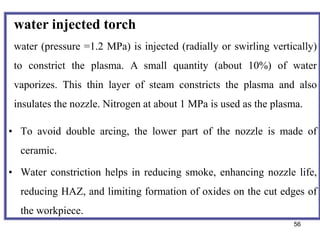 56
• To avoid double arcing, the lower part of the nozzle is made of
ceramic.
• Water constriction helps in reducing smoke, enhancing nozzle life,
reducing HAZ, and limiting formation of oxides on the cut edges of
the workpiece.
water injected torch
water (pressure =1.2 MPa) is injected (radially or swirling vertically)
to constrict the plasma. A small quantity (about 10%) of water
vaporizes. This thin layer of steam constricts the plasma and also
insulates the nozzle. Nitrogen at about 1 MPa is used as the plasma.
 