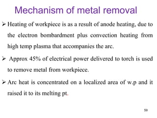 Mechanism of metal removal
 Heating of workpiece is as a result of anode heating, due to
the electron bombardment plus convection heating from
high temp plasma that accompanies the arc.
 Approx 45% of electrical power delivered to torch is used
to remove metal from workpiece.
 Arc heat is concentrated on a localized area of w.p and it
raised it to its melting pt.
59
 