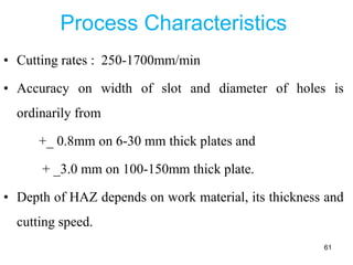 Process Characteristics
• Cutting rates : 250-1700mm/min
• Accuracy on width of slot and diameter of holes is
ordinarily from
+_ 0.8mm on 6-30 mm thick plates and
+ _3.0 mm on 100-150mm thick plate.
• Depth of HAZ depends on work material, its thickness and
cutting speed.
61
 