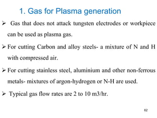1. Gas for Plasma generation
 Gas that does not attack tungsten electrodes or workpiece
can be used as plasma gas.
 For cutting Carbon and alloy steels- a mixture of N and H
with compressed air.
 For cutting stainless steel, aluminium and other non-ferrous
metals- mixtures of argon-hydrogen or N-H are used.
 Typical gas flow rates are 2 to 10 m3/hr.
62
 
