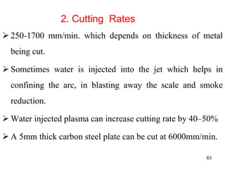 2. Cutting Rates
 250-1700 mm/min. which depends on thickness of metal
being cut.
 Sometimes water is injected into the jet which helps in
confining the arc, in blasting away the scale and smoke
reduction.
 Water injected plasma can increase cutting rate by 40–50%
 A 5mm thick carbon steel plate can be cut at 6000mm/min.
63
 