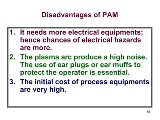 66
Disadvantages of PAM
1. It needs more electrical equipments;
hence chances of electrical hazards
are more.
2. The plasma arc produce a high noise.
The use of ear plugs or ear muffs to
protect the operator is essential.
3. The initial cost of process equipments
are very high.
 