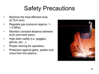 67
Safety Precautions
• Machine the heat affected zone
(0.75-5 mm).
• Regulate gas pressure (approx. 1-
1.4 MPa).
• Maintain constant distance between
torch and work piece.
• High labor safety (i.e. goggles,
gloves, etc…).
• Proper training for operators.
• Protection against glare, spatter and
noise from the plasma.
 