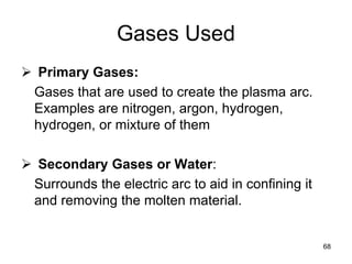 68
Gases Used
 Primary Gases:
Gases that are used to create the plasma arc.
Examples are nitrogen, argon, hydrogen,
hydrogen, or mixture of them
 Secondary Gases or Water:
Surrounds the electric arc to aid in confining it
and removing the molten material.
 