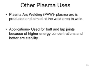 75
Other Plasma Uses
• Plasma Arc Welding (PAW)- plasma arc is
produced and aimed at the weld area to weld.
• Applications- Used for butt and lap joints
because of higher energy concentrations and
better arc stability.
 