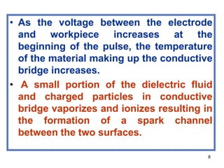 8
• As the voltage between the electrode
and workpiece increases at the
beginning of the pulse, the temperature
of the material making up the conductive
bridge increases.
• A small portion of the dielectric fluid
and charged particles in conductive
bridge vaporizes and ionizes resulting in
the formation of a spark channel
between the two surfaces.
 