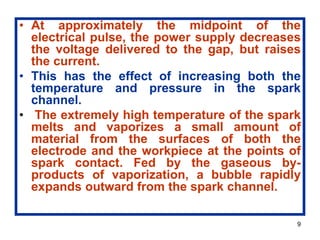 9
• At approximately the midpoint of the
electrical pulse, the power supply decreases
the voltage delivered to the gap, but raises
the current.
• This has the effect of increasing both the
temperature and pressure in the spark
channel.
• The extremely high temperature of the spark
melts and vaporizes a small amount of
material from the surfaces of both the
electrode and the workpiece at the points of
spark contact. Fed by the gaseous by-
products of vaporization, a bubble rapidly
expands outward from the spark channel.
 