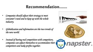 Recommendation…….
• Companies should adjust their strategy to meet
consumer’s need and to keep up with the whole
industry.
• Globalization and information are the two trends of
the new world.
• Instead of having real competition with competitors,
companies can adjust themselves to accommodate their
competitors and make profits together.
 