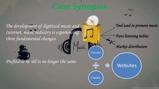 Case Synopsis
The development of digitized music and
Internet, music industry is experiencing
three fundamental changes.
Profitable model is no longer the same
Tool used to promote music
Fans listening habits
Market distribution
Focused
Flexible
Websites
 